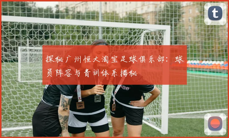 探秘广州恒大淘宝足球俱乐部:球员阵容与青训体系揭秘